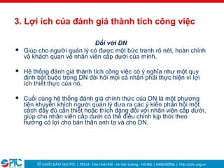 7
3. Lợi ích của đánh giá thành tích công việc
Đối với DN
 Giúp cho người quản lý có được một bức tranh rõ nét, hoàn chỉnh
và khách quan về nhân viên cấp dưới của mình.
 Hệ thống đánh giá thành tích công việc có ý nghĩa như một quy
định bắt buộc trong DN đòi hỏi mọi cá nhân phải thực hiện vì lợi
ích thiết thực của nó.
 Cuối cùng hệ thống đánh giá chính thức của DN là một phương
tiện khuyến khích người quản lý đưa ra các ý kiến phản hồi một
cách đầy đủ cần thiết hoặc thích đáng đối với nhân viên cấp dưới,
giúp cho nhân viên cấp dưới có thể điều chỉnh kịp thời theo
hướng có lợi cho bản thân anh ta và cho DN.
 