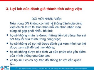8
3. Lợi ích của đánh giá thành tích công việc
ĐỐI VỚI NHÂN VIÊN
Nếu trong DN không có một hệ thống đánh giá công
việc chính thức thì bản thân mỗi cá nhân nhân viên
cũng sẽ gặp phải nhiều bất lợi:
 họ sẽ không nhận ra được những tiến bộ cũng như sai
sót hay lỗi của mình trong công việc;
 họ sẽ không có cơ hội được đánh giá xem mình có thể
được xem xét đề bạt hay không;
 họ sẽ không được xác định và sửa chữa các yếu điểm
của mình thông qua đào tạo;
 và họ sẽ ít có cơ hội trao đổi thông tin với cấp quản
lý...
 