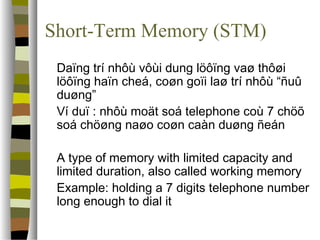 Short-Term Memory (STM) 
 Daïng trí nhôù vôùi dung löôïng vaø thôøi 
löôïng haïn cheá, coøn goïi laø trí nhôù “ñuû 
duøng” 
 Ví duï : nhôù moät soá telephone coù 7 chöõ 
soá chöøng naøo coøn caàn duøng ñeán 
 A type of memory with limited capacity and 
limited duration, also called working memory 
 Example: holding a 7 digits telephone number 
long enough to dial it 
 