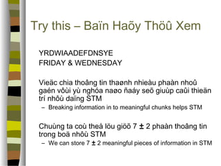 Try this – Baïn Haõy Thöû Xem 
 YRDWIAADEFDNSYE 
 FRIDAY  WEDNESDAY 
 Vieäc chia thoâng tin thaønh nhieàu phaàn nhoû 
gaén vôùi yù nghóa naøo ñaáy seõ giuùp caûi thieän 
trí nhôù daïng STM 
– Breaking information in to meaningful chunks helps STM 
 Chuùng ta coù theå löu giöõ 7 ± 2 phaàn thoâng tin 
trong boä nhôù STM 
– We can store 7 ± 2 meaningful pieces of information in STM 
 