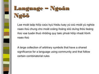 LLaanngguuaaggee –– NNggooâânn 
NNggööõõ 
Laø moät taäp hôïp caùc kyù hieäu tuøy yù coù moät yù nghóa 
naøo ñoù chung cho moät coäng ñoàng söû duïng thöù tieáng 
ñoù vaø tuaân thuû nhöõng quy taéc phoái hôïp nhaát ñònh 
naøo ñoù 
A large collection of arbitrary symbols that have a shared 
significance for a language using community and that follow 
certain combinatorial rules 
 