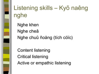 Listening skills – Kyõ naêng 
nghe 
 Nghe khen 
 Nghe cheâ 
 Nghe chuû ñoäng (tích cöïc) 
 Content listening 
 Critical listening 
 Active or empathic listening 
 