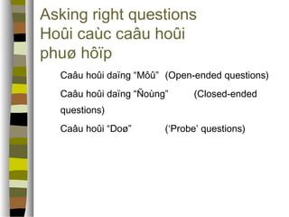 Asking right questions 
Hoûi caùc caâu hoûi 
phuø hôïp 
 Caâu hoûi daïng “Môû” (Open-ended questions) 
 Caâu hoûi daïng “Ñoùng” (Closed-ended 
questions) 
 Caâu hoûi “Doø” (‘Probe’ questions) 
 