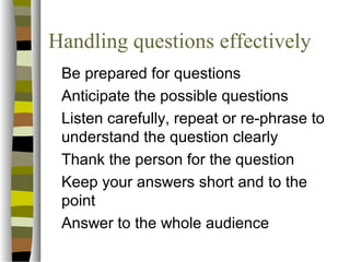 Handling questions effectively 
 Be prepared for questions 
 Anticipate the possible questions 
 Listen carefully, repeat or re-phrase to 
understand the question clearly 
 Thank the person for the question 
 Keep your answers short and to the 
point 
 Answer to the whole audience 
 