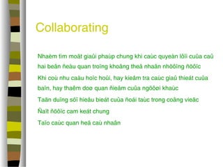 Collaborating 
 Nhaèm tìm moät giaûi phaùp chung khi caùc quyeàn lôïi cuûa caû 
hai beân ñeàu quan troïng khoâng theå nhaân nhöôïng ñöôïc 
 Khi coù nhu caàu hoïc hoûi, hay kieåm tra caùc giaû thieát cuûa 
baïn, hay thaêm doø quan ñieåm cuûa ngöôøi khaùc 
 Taän duïng söï hieåu bieát cuûa ñoái taùc trong coâng vieäc 
 Ñaït ñöôïc cam keát chung 
 Taïo caùc quan heä caù nhaân 
 