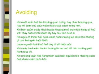 Avoiding 
 Khi moät vaán ñeà laø khoâng quan troïng, hay chæ thoaùng qua, 
hay khi coøn coù caùc vaán ñeà khaùc quan troïng hôn. 
 Khi baïn caûm thaáy khoù hoaëc khoâng theå thay ñoåi ñieàu gì ñoù 
Vd: Thay ñoåi chính saùch cty hay caù tính cuûa ai 
 Khi nguy cô thieät haïi cuûa vieäc ñoái khaùng laø lôùn hôn nhöõng 
gì coù theå gaët haùi ñöôïc 
 Laøm nguoäi ñoái thuû ñeå duy trì söï hôïp taùc 
 Khi vieäc tìm kieám theâm thoâng tin laø coù lôïi hôn moät quyeát 
ñònh töùc thì. 
 Khi nhöõng vaán ñeà ñang tranh caõi baét nguoàn töø nhöõng vaán 
ñeà khaùc caên baûn hôn. 
 