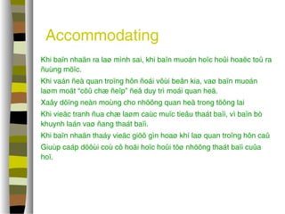 Accommodating 
 Khi baïn nhaän ra laø mình sai, khi baïn muoán hoïc hoûi hoaëc toû ra 
ñuùng möïc. 
 Khi vaán ñeà quan troïng hôn ñoái vôùi beân kia, vaø baïn muoán 
laøm moät “cöû chæ ñeïp” ñeå duy trì moái quan heä. 
 Xaây döïng neàn moùng cho nhöõng quan heä trong töông lai 
 Khi vieäc tranh ñua chæ laøm caùc muïc tieâu thaát baïi, vì baïn bò 
khuynh laán vaø ñang thaát baïi. 
 Khi baïn nhaän thaáy vieäc giöõ gìn hoaø khí laø quan troïng hôn caû 
 Giuùp caáp döôùi coù cô hoäi hoïc hoûi töø nhöõng thaát baïi cuûa 
hoï. 
 