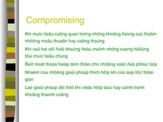 Compromising 
 Khi muïc tieâu cuõng quan troïng nhöng khoâng ñaùng coù theâm 
nhöõng maâu thuaãn hay caêng thaúng 
 Khi caû hai söï ñoái khaùng ñeàu maïnh nhöng cuøng höôùng 
tôùi muïc tieâu chung 
 Ñaït moät thoûa hieäp taïm thôøi cho nhöõng vaán ñeà phöùc taïp 
 Nhaèm coù nhöõng giaûi phaùp thích hôïp khi coù aùp löïc thôøi 
gian 
 Laø giaûi phaùp döï tröõ khi vieäc hôïp taùc hay caïnh tranh 
khoâng thaønh coâng 
 