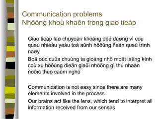 Communication problems 
Nhöõng khoù khaên trong giao tieáp 
 Giao tieáp laø chuyeän khoâng deã daøng vì coù 
quaù nhieàu yeáu toá aûnh höôûng ñeán quaù trình 
naøy 
 Boä oùc cuûa chuùng ta gioáng nhö moät laêng kính 
coù xu höôùng dieãn giaûi nhöõng gì thu nhaän 
ñöôïc theo caûm nghó 
 Communication is not easy since there are many 
elements involved in the process. 
 Our brains act like the lens, which tend to interpret all 
information received from our senses 
 