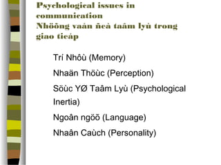 Psychological issues in 
communication 
Nhöõng vaán ñeà taâm lyù trong 
giao tieáp 
 Trí Nhôù (Memory) 
 Nhaän ճöù (Perception) 
 Söùc YØ Taâm Lyù (Psychological 
Inertia) 
 Ngoân ngöõ (Language) 
 Nhaân Caùch (Personality) 
 