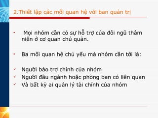2.Thiết lập các mối quan hệ với ban quản trị   Mọi nhóm cần có sự hỗ trợ của đôi ngũ thâm niên ở cơ quan chủ quản.  Ba mối quan hệ chủ yếu mà nhóm cần tới là:  Người bảo trợ chính của nhóm Người đầu ngành hoặc phòng ban có liên quan Và bất kỳ ai quản lý tài chính của nhóm  