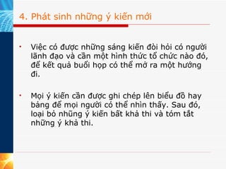 4. Phát sinh những ý kiến mới   Việc có được những sáng kiến đòi hỏi có người lãnh đạo và cần một hình thức tổ chức nào đó, để kết quả buổi họp có thể mở ra một hướng đi.  Mọi ý kiến cần được ghi chép lên biểu đồ hay bảng để mọi người có thể nhìn thấy. Sau đó, loại bỏ nhũng ý kiến bất khả thi và tóm tắt những ý khả thi. 