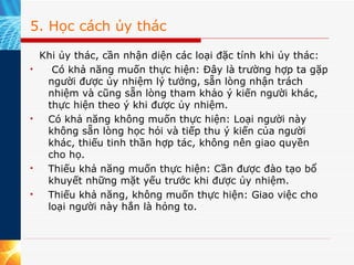 5. Học cách ủy thác Khi ủy thác, cần nhận diện các loại đặc tính khi ủy thác:   Có khả năng muốn thực hiện: Đây là trường hợp ta gặp người được ủy nhiệm lý tưởng, sẵn lòng nhận trách nhiệm và cũng sẵn lòng tham khảo ý kiến người khác, thực hiện theo ý khi được ủy nhiệm. Có khả năng không muốn thực hiện: Loại người này không sẵn lòng học hỏi và tiếp thu ý kiến của người khác, thiếu tinh thần hợp tác, không nên giao quyền cho họ. Thiếu khả năng muốn thực hiện: Cần được đào tạo bổ khuyết những mặt yếu trước khi được ủy nhiệm. Thiếu khả năng, không muốn thực hiện: Giao việc cho loại người này hẳn là hỏng to. 