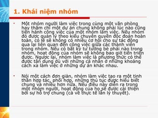 1. Khái niệm nhóm Một nhóm người làm việc trong cùng một văn phòng hay thậm chí một dự án chung không phải lúc nào cũng tiến hành công việc của một nhóm làm việc. Nếu nhóm đó được quản lý theo kiểu chuyên quyền độc đoán hoàn toàn, có lẽ sẽ không có nhiều cơ hội cho sự tác động qua lại liên quan đến công việc giữa các thành viên trong nhóm. Nếu có bất kỳ tư tưởng bè phái nào trong nhóm, hoạt động của nhóm sẽ không bao giờ tiến triển được. Ngược lại, nhóm làm việc là phương thức có thể được tận dụng dù với những cá nhân ở những khoảng cách xa làm việc ở những dự án khác nhau. Nói một cách đơn giản, nhóm làm việc tạo ra một tinh thần hợp tác, phối hợp, những thủ tục được hiểu biết chung và nhiều hơn nữa. Nếu điều này diễn ra trong một nhóm người, hoạt động của họ sẽ được cải thiện bởi sự hỗ trợ chung (cả về thực tế lẫn lý thuyết).  