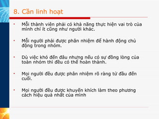 8. Cần linh hoạt Mỗi thành viên phải có khả năng thực hiện vai trò của mình chí ít cũng như người khác. Mỗi người phải được phân nhiệm để hành động chủ động trong nhóm. Dù việc khó đến đâu nhưng nếu có sự đồng lòng của toàn nhóm thì đều có thể hoàn thành. Mọi người đều được phân nhiệm rõ ràng tử đầu đến cuối. Mọi người đều được khuyến khích làm theo phương cách hiệu quả nhất của mình  