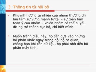 3. Thông tin từ nội bộ Khuynh hướng tự nhiên của nhóm thường chỉ lưu tâm sự vững mạnh tự tại – sự toàn tâm toàn ý của nhóm – khiến nhóm có thể bị yếu đi: họ trở thành cục bộ, chỉ biết mình. Muốn tránh điều này, họ cần dựa vào những bộ phận khác ngay trong nội bộ cơ quan, chẳng hạn khi cần dữ liệu, họ phải nhờ đến bộ phận máy tính. 