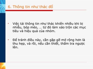 6. Thông tin như thác đổ Việc tải thông tin như thác khiến nhiều khi bị nhiễu, bóp méo, … từ đó làm xáo trộn các mục tiêu và hiệu quả của nhóm. Để tránh điều này, cần gặp gỡ mở rộng hơn là thu hẹp, và rồi, nếu cần thiết, thẩm tra ngược lên. 