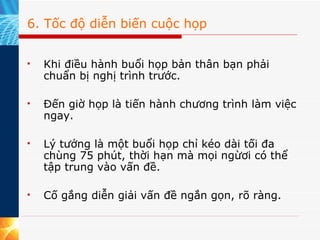 6. Tốc độ diễn biến cuộc họp Khi điều hành buổi họp bản thân bạn phải chuẩn bị nghị trình trước.  Đến giờ họp là tiến hành chương trình làm việc ngay.  Lý tưởng là một buổi họp chỉ kéo dài tối đa chùng 75 phút, thời hạn mà mọi ngừơi có thể tập trung vào vấn đề.  Cố gắng diễn giải vấn đề ngắn gọn, rõ ràng.  