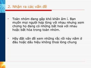 2. Nhận ra các vấn đề Toàn nhóm đang gặp khó khăn âm ỉ. Bạn muốn mọi người hợp lòng với nhau nhưng xem chừng họ đang có những bất hoà với nhau hoặc bất hòa trong toàn nhóm.  Hãy đặt vấn đề xem những rắc rối này nằm ở đâu hoặc dấu hiệu không thoả lòng chung  