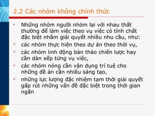 2.2 Các nhóm không chính thức Những nhóm người nhóm lại với nhau thất thường để làm việc theo vụ việc có tính chất đặc biệt nhằm giải quyết nhiều nhu cầu, như:  các nhóm thực hiện theo dự án theo thời vụ, các nhóm linh động bàn thảo chiến lược hay cần dàn xếp từng vụ việc, các nhóm nóng cần vận dụng trí tuệ cho những đề án cần nhiều sáng tạo, những lực lượng đặc nhiệm tạm thời giải quyết gấp rút những vấn đề đặc biệt trong thời gian ngắn  