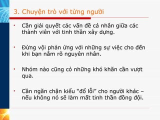 3. Chuyện trò với từng người Cần giải quyết các vấn đề cá nhân giữa các thành viên với tinh thần xây dựng. Đừng vội phản ứng với những sự việc cho đến khi bạn nắm rõ nguyên nhân. Nhóm nào cũng có những khó khăn cần vượt qua. Cần ngăn chặn kiểu “đổ lỗi” cho người khác – nếu không nó sẽ làm mất tinh thần đồng đội. 