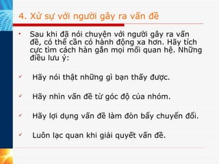 4. Xử sự với người gây ra vấn đề Sau khi đã nói chuyện với người gây ra vấn đề, có thể cần có hành động xa hơn. Hãy tích cực tìm cách hàn gắn mọi mối quan hệ. Những điều lưu ý:   Hãy nói thật những gì bạn thấy được.   Hãy nhìn vấn đề từ góc độ của nhóm.   Hãy lợi dụng vấn đề làm đòn bẩy chuyển đổi.   Luôn lạc quan khi giải quyết vấn đề. 