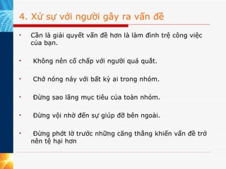 4. Xử sự với người gây ra vấn đề Cần là giải quyết vấn đề hơn là làm đình trệ công việc của bạn.   Không nên cố chấp với người quá quắt.   Chớ nóng nảy với bất kỳ ai trong nhóm.   Đừng sao lãng mục tiêu của toàn nhóm.   Đừng vội nhờ đến sự giúp đỡ bên ngoài.   Đừng phớt lờ trước những căng thẳng khiến vấn đề trở nên tệ hại hơn  