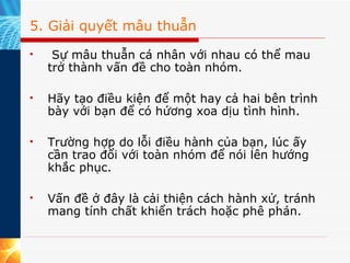 5. Giải quyết mâu thuẫn   Sự mâu thuẫn cá nhân với nhau có thể mau trở thành vấn đề cho toàn nhóm.  Hãy tạo điều kiện để một hay cả hai bên trình bày với bạn để có hứơng xoa dịu tình hình.  Trường hợp do lỗi điều hành của bạn, lúc ấy cần trao đổi với toàn nhóm để nói lên hướng khắc phục.  Vấn đề ở đây là cải thiện cách hành xử, tránh mang tính chất khiển trách hoặc phê phán. 