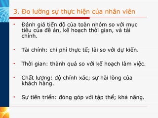 3. Đo lường sự thực hiện của nhân viên Đánh giá tiến độ của toàn nhóm so với mục tiêu của đề án, kế hoạch thời gian, và tài chính. Tài chính: chi phí thực tế; lãi so với dự kiến. Thời gian: thành quả so với kế hoạch làm việc. Chất lượng: độ chính xác; sự hài lòng của khách hàng. Sự tiến triển: đóng góp với tập thể; khả năng. 