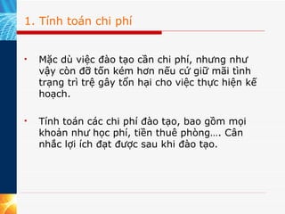 1. Tính toán chi phí Mặc dù việc đào tạo cần chi phí, nhưng như vậy còn đỡ tốn kém hơn nếu cứ giữ mãi tình trạng trì trệ gây tổn hại cho việc thực hiện kế hoạch.  Tính toán các chi phí đào tạo, bao gồm mọi khoản như học phí, tiền thuê phòng…. Cân nhắc lợi ích đạt được sau khi đào tạo.  