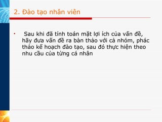 2. Đào tạo nhân viên   Sau khi đã tính toán mặt lợi ích của vấn đề, hãy đưa vấn đề ra bàn thảo với cả nhóm, phác thảo kế hoạch đào tạo, sau đó thực hiện theo nhu cầu của từng cá nhân  