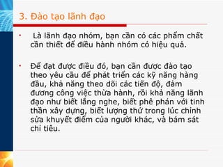 3. Đào tạo lãnh đạo   Là lãnh đạo nhóm, bạn cần có các phẩm chất cần thiết để điều hành nhóm có hiệu quả.  Để đạt được điều đó, bạn cần được đào tạo theo yêu cầu để phát triển các kỹ năng hàng đầu, khả năng theo dõi các tiến độ, đảm đương công việc thừa hành, rồi khả năng lãnh đạo như biết lắng nghe, biết phê phán với tinh thần xây dựng, biết lượng thứ trong lúc chỉnh sửa khuyết điểm của người khác, và bám sát chỉ tiêu.  