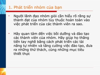1. Phát triển nhóm của bạn Người lãnh đạo nhóm giỏi cần hiểu rõ rằng sự thành đạt của nhóm tùy thuộc hoàn toàn vào việc phát triển của các thành viên ra sao.  Hãy quan tâm đến việc bồi dưỡng và đào tạo các thành viên của nhóm. Hãy giúp họ thăng tiến tay nghề bằng cách phát triển các tài năng tự nhiên và tăng cường việc đào tạo, đưa ra những thử thách, cùng những mục tiêu thiết thực  