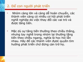2. Để con người phát triển   Nhóm càng lớn và càng dễ hoán chuyển, các thành viên càng có nhiều cơ hội phát triển nghề nghiệp do việc thay đổi các vai trò và được tăng tiến.  Mặc dù sự tăng tiến thường theo chiều thẳng, nhưng tay nghề trong nhóm lại thường tăng tiến theo chiều ngang, nghĩa là học hỏi lẫn nhau. Hãy để các thành viên đựơc quyền tìm hướng phát triển chứ đừng cản trở họ. 