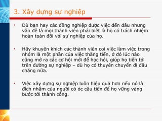 3. Xây dựng sự nghiệp Dù bạn hay các đồng nghiệp được việc đến đâu nhưng vấn đề là mọi thành viên phải biết là họ có trách nhiệm hoàn toàn đối với sự nghiệp của họ.  Hãy khuyến khích các thành viên coi việc làm việc trong nhóm là một phần của việc thăng tiến, ở đó lúc nào cũng mở ra các cơ hội mới để học hỏi, giúp họ tiến tới trên đường sự nghiệp – dù họ có thuyên chuyển đi đâu chăng nữa.  Việc xây dựng sự nghiệp luôn hiệu quả hơn nếu nó là đích nhắm của người có óc cầu tiến để họ vững vàng bước tới thành công. 