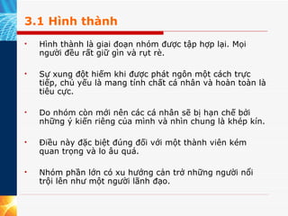 3.1 Hình thành Hình thành là giai đoạn nhóm được tập hợp lại. Mọi người đều rất giữ gìn và rụt rè.  Sự xung đột hiếm khi được phát ngôn một cách trực tiếp, chủ yếu là mang tính chất cá nhân và hoàn toàn là tiêu cực.  Do nhóm còn mới nên các cá nhân sẽ bị hạn chế bởi những ý kiến riêng của mình và nhìn chung là khép kín.  Điều này đặc biệt đúng đối với một thành viên kém quan trọng và lo âu quá.  Nhóm phần lớn có xu hướng cản trở những người nổi trội lên như một người lãnh đạo. 