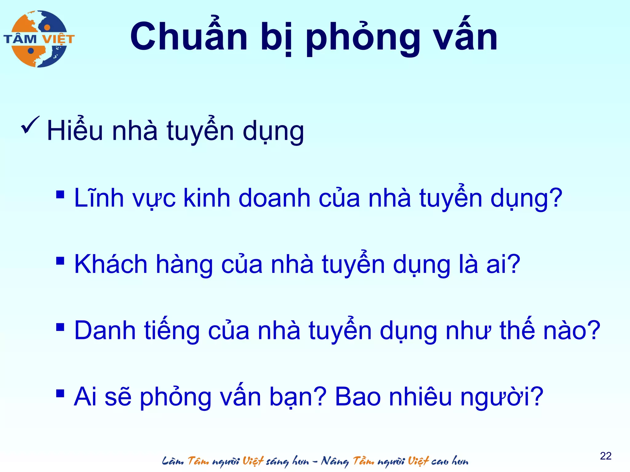 Chuẩn bị phỏng vấn
 Hiểu nhà tuyển dụng
 Lĩnh vực kinh doanh của nhà tuyển dụng?
 Khách hàng của nhà tuyển dụng là ai?
 Danh tiếng của nhà tuyển dụng như thế nào?
 Ai sẽ phỏng vấn bạn? Bao nhiêu người?
22
 