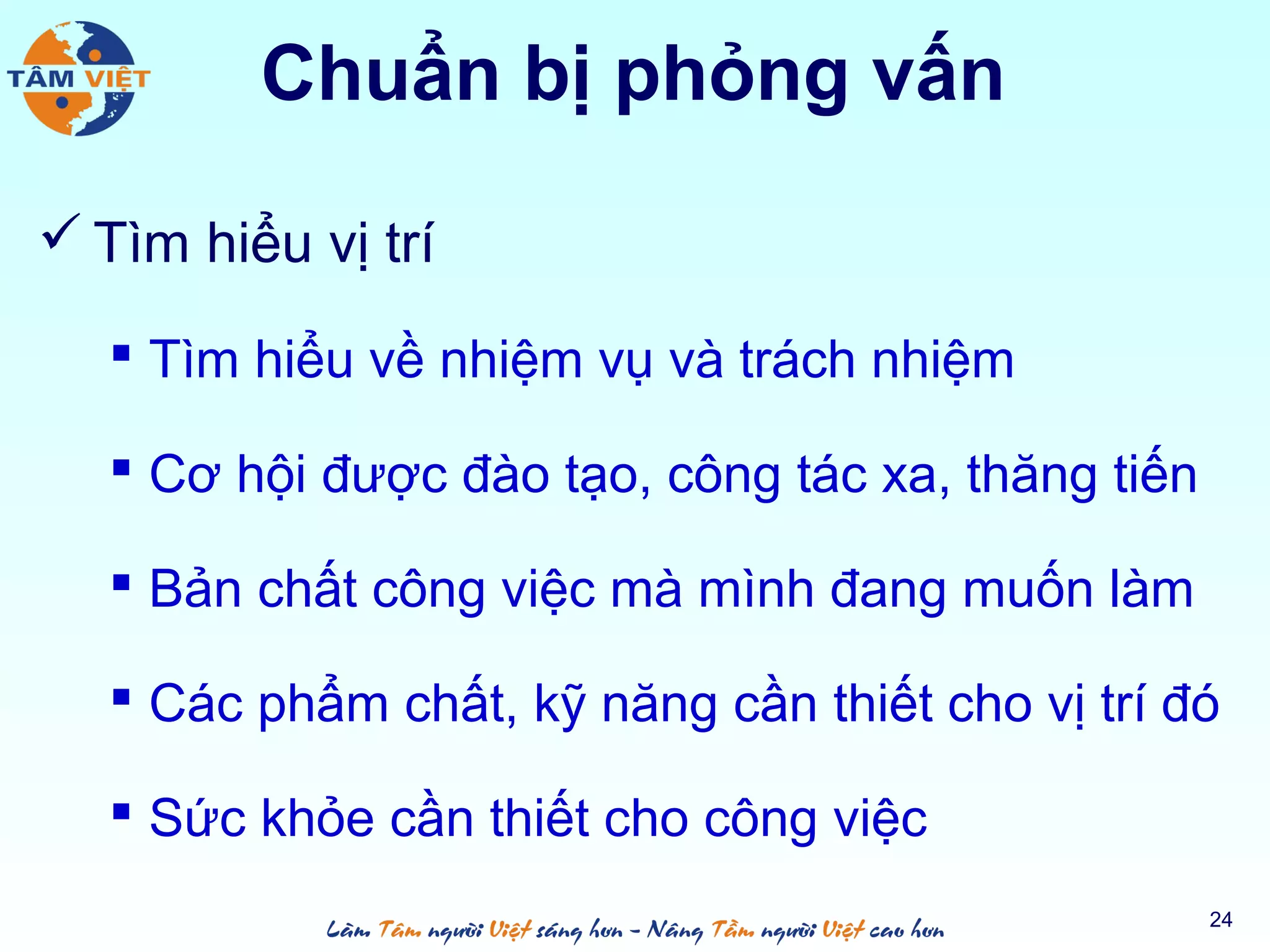 Chuẩn bị phỏng vấn
 Tìm hiểu vị trí
 Tìm hiểu về nhiệm vụ và trách nhiệm
 Cơ hội được đào tạo, công tác xa, thăng tiến
 Bản chất công việc mà mình đang muốn làm
 Các phẩm chất, kỹ năng cần thiết cho vị trí đó
 Sức khỏe cần thiết cho công việc
24
 