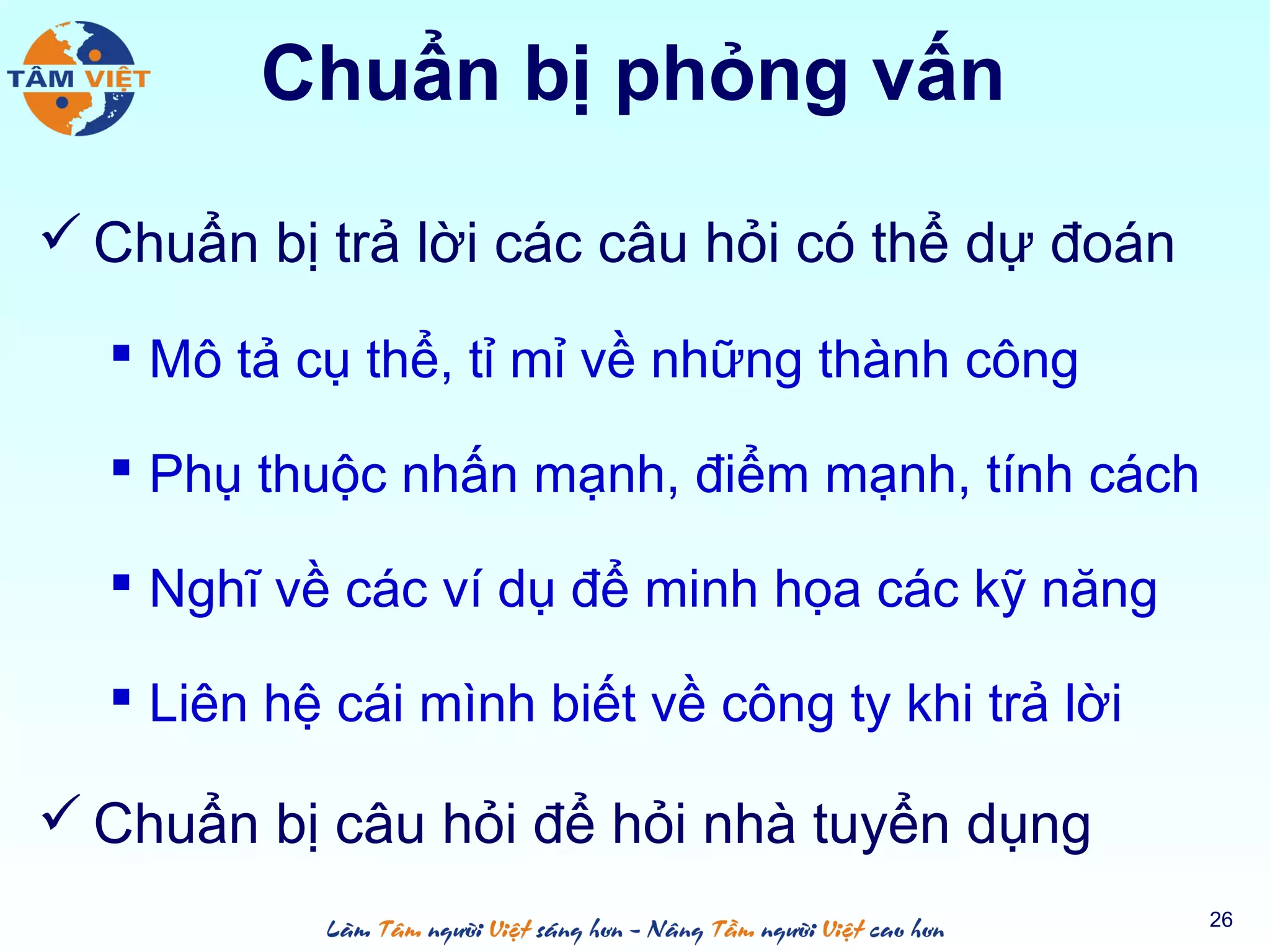 Chuẩn bị phỏng vấn
 Chuẩn bị trả lời các câu hỏi có thể dự đoán
 Mô tả cụ thể, tỉ mỉ về những thành công
 Phụ thuộc nhấn mạnh, điểm mạnh, tính cách
 Nghĩ về các ví dụ để minh họa các kỹ năng
 Liên hệ cái mình biết về công ty khi trả lời
 Chuẩn bị câu hỏi để hỏi nhà tuyển dụng
26
 