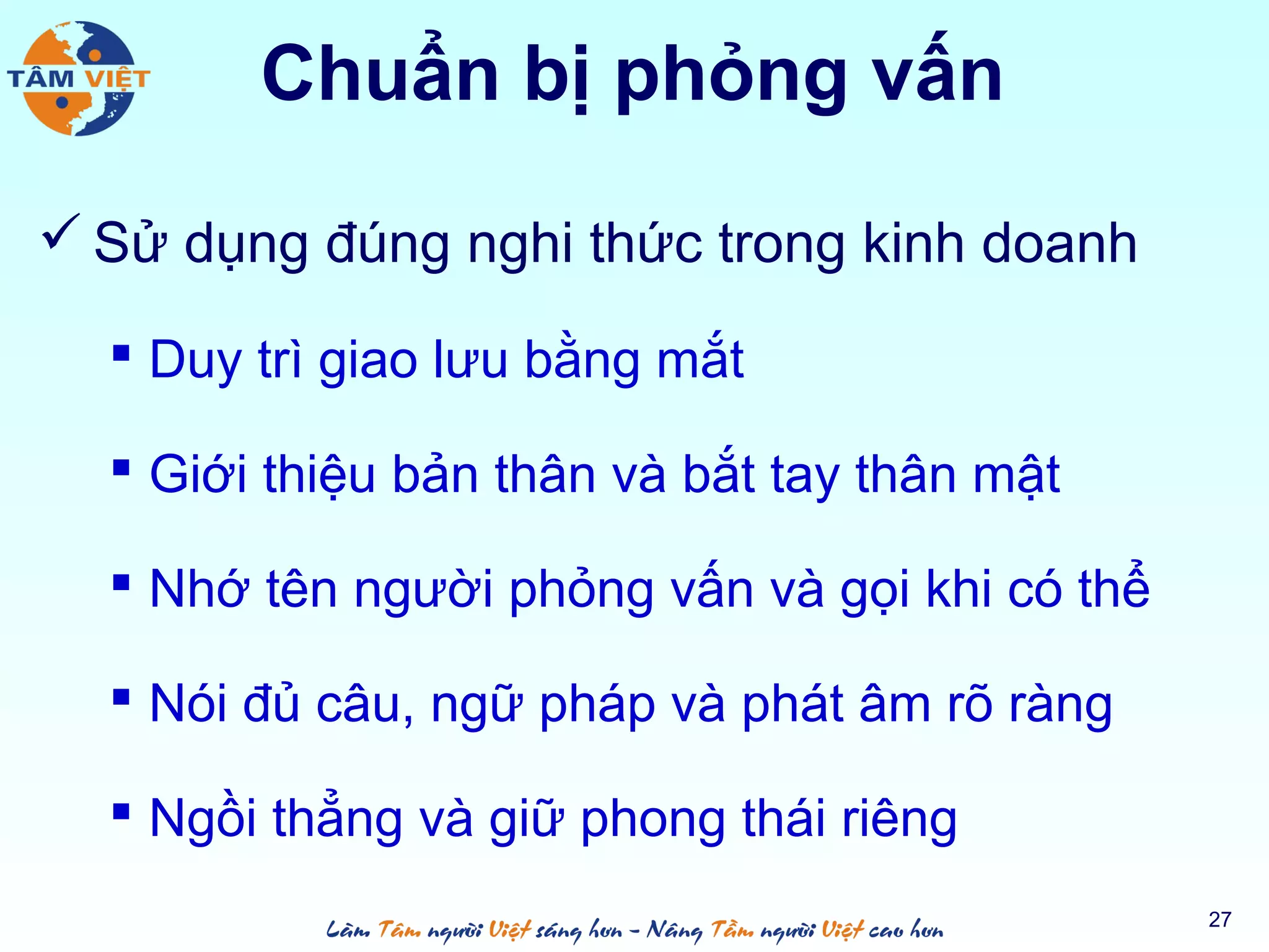 Chuẩn bị phỏng vấn
 Sử dụng đúng nghi thức trong kinh doanh
 Duy trì giao lưu bằng mắt
 Giới thiệu bản thân và bắt tay thân mật
 Nhớ tên người phỏng vấn và gọi khi có thể
 Nói đủ câu, ngữ pháp và phát âm rõ ràng
 Ngồi thẳng và giữ phong thái riêng
27
 