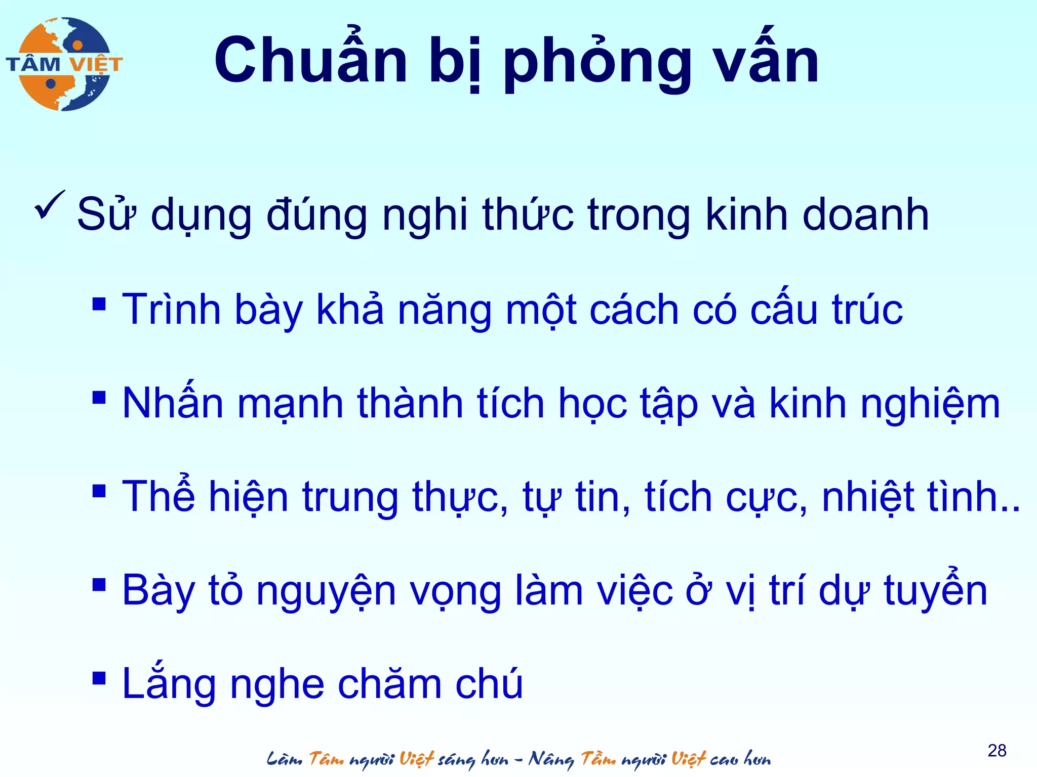 Chuẩn bị phỏng vấn
 Sử dụng đúng nghi thức trong kinh doanh
 Trình bày khả năng một cách có cấu trúc
 Nhấn mạnh thành tích học tập và kinh nghiệm
 Thể hiện trung thực, tự tin, tích cực, nhiệt tình..
 Bày tỏ nguyện vọng làm việc ở vị trí dự tuyển
 Lắng nghe chăm chú
28
 