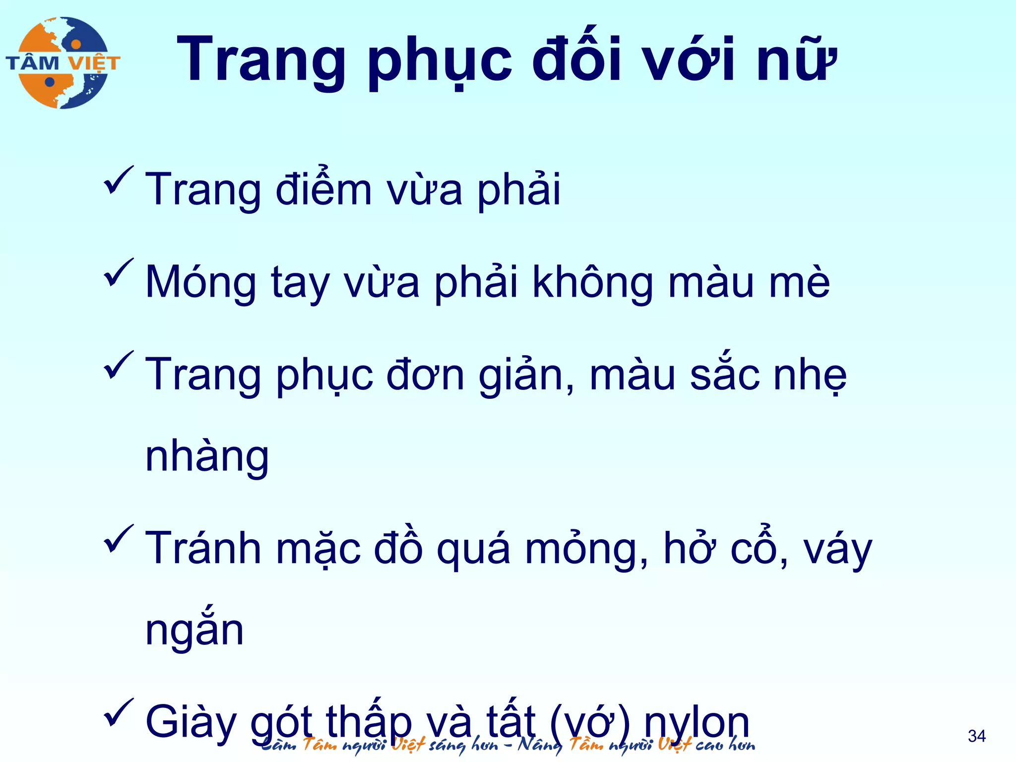 Trang phục đối với nữ
 Trang điểm vừa phải
 Móng tay vừa phải không màu mè
 Trang phục đơn giản, màu sắc nhẹ
nhàng
 Tránh mặc đồ quá mỏng, hở cổ, váy
ngắn
 Giày gót thấp và tất (vớ) nylon 34
 