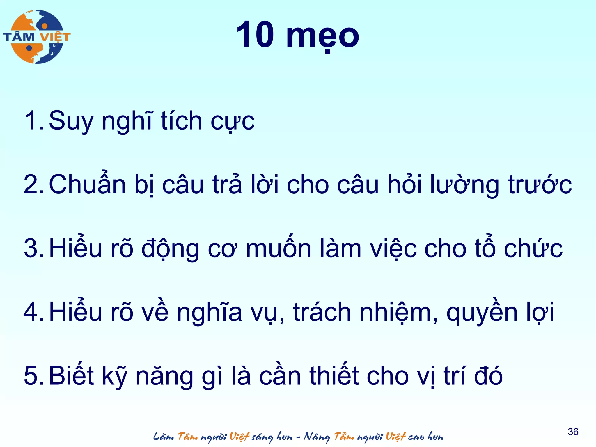 10 mẹo
1.Suy nghĩ tích cực
2.Chuẩn bị câu trả lời cho câu hỏi lường trước
3.Hiểu rõ động cơ muốn làm việc cho tổ chức
4.Hiểu rõ về nghĩa vụ, trách nhiệm, quyền lợi
5.Biết kỹ năng gì là cần thiết cho vị trí đó
36
 