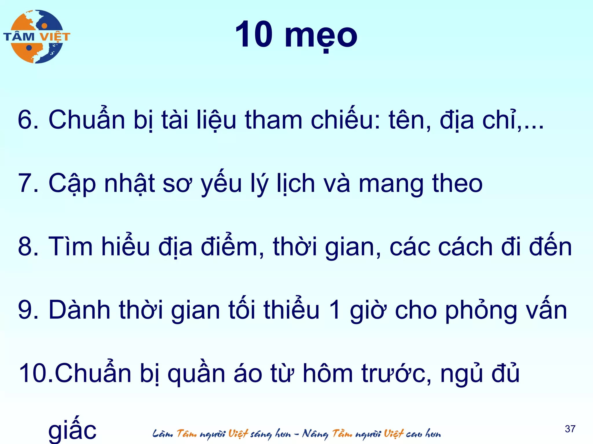 10 mẹo
6. Chuẩn bị tài liệu tham chiếu: tên, địa chỉ,...
7. Cập nhật sơ yếu lý lịch và mang theo
8. Tìm hiểu địa điểm, thời gian, các cách đi đến
9. Dành thời gian tối thiểu 1 giờ cho phỏng vấn
10.Chuẩn bị quần áo từ hôm trước, ngủ đủ
giấc 37
 