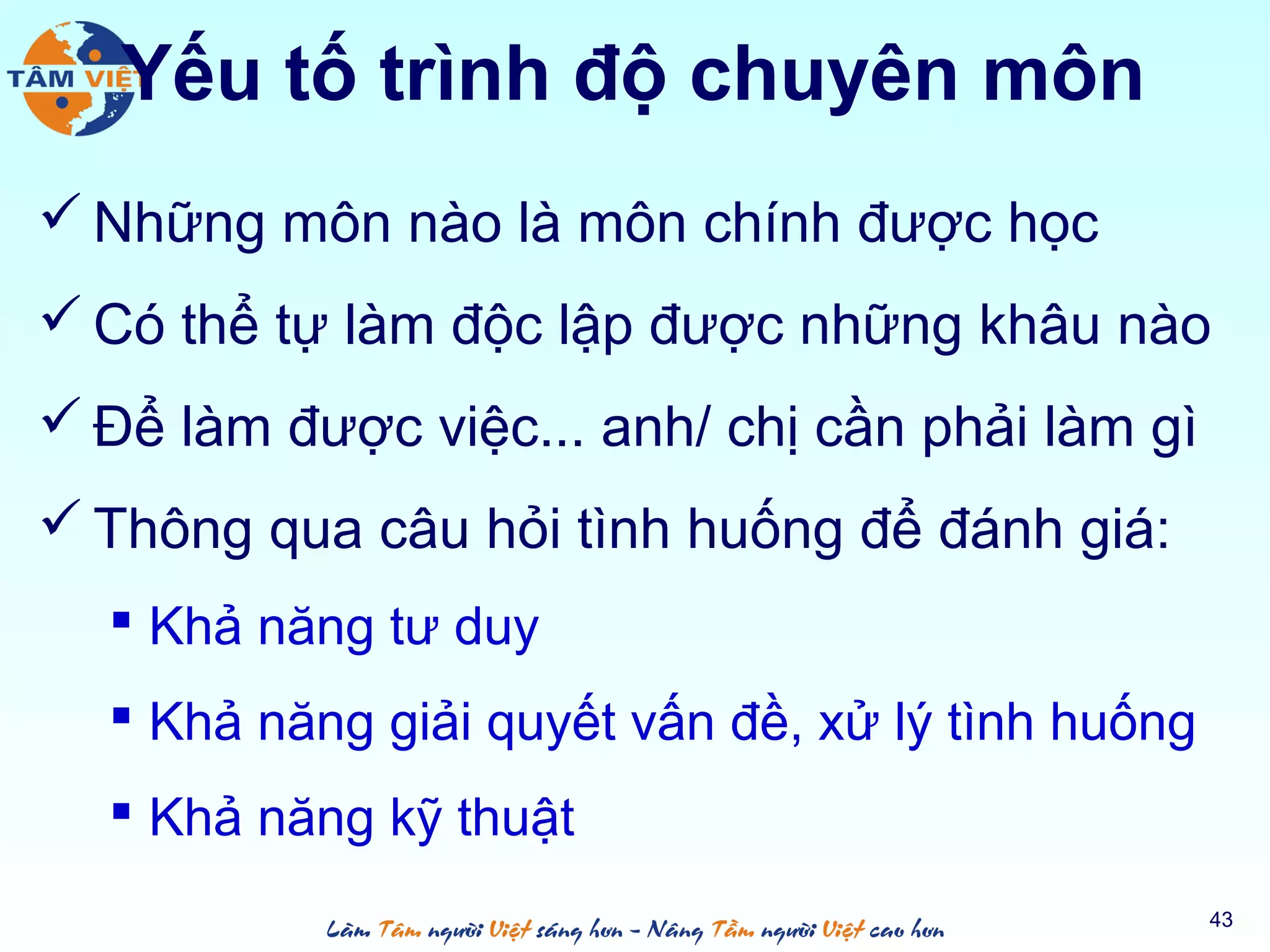 Yếu tố trình độ chuyên môn
 Những môn nào là môn chính được học
 Có thể tự làm độc lập được những khâu nào
 Để làm được việc... anh/ chị cần phải làm gì
 Thông qua câu hỏi tình huống để đánh giá:
 Khả năng tư duy
 Khả năng giải quyết vấn đề, xử lý tình huống
 Khả năng kỹ thuật
43
 