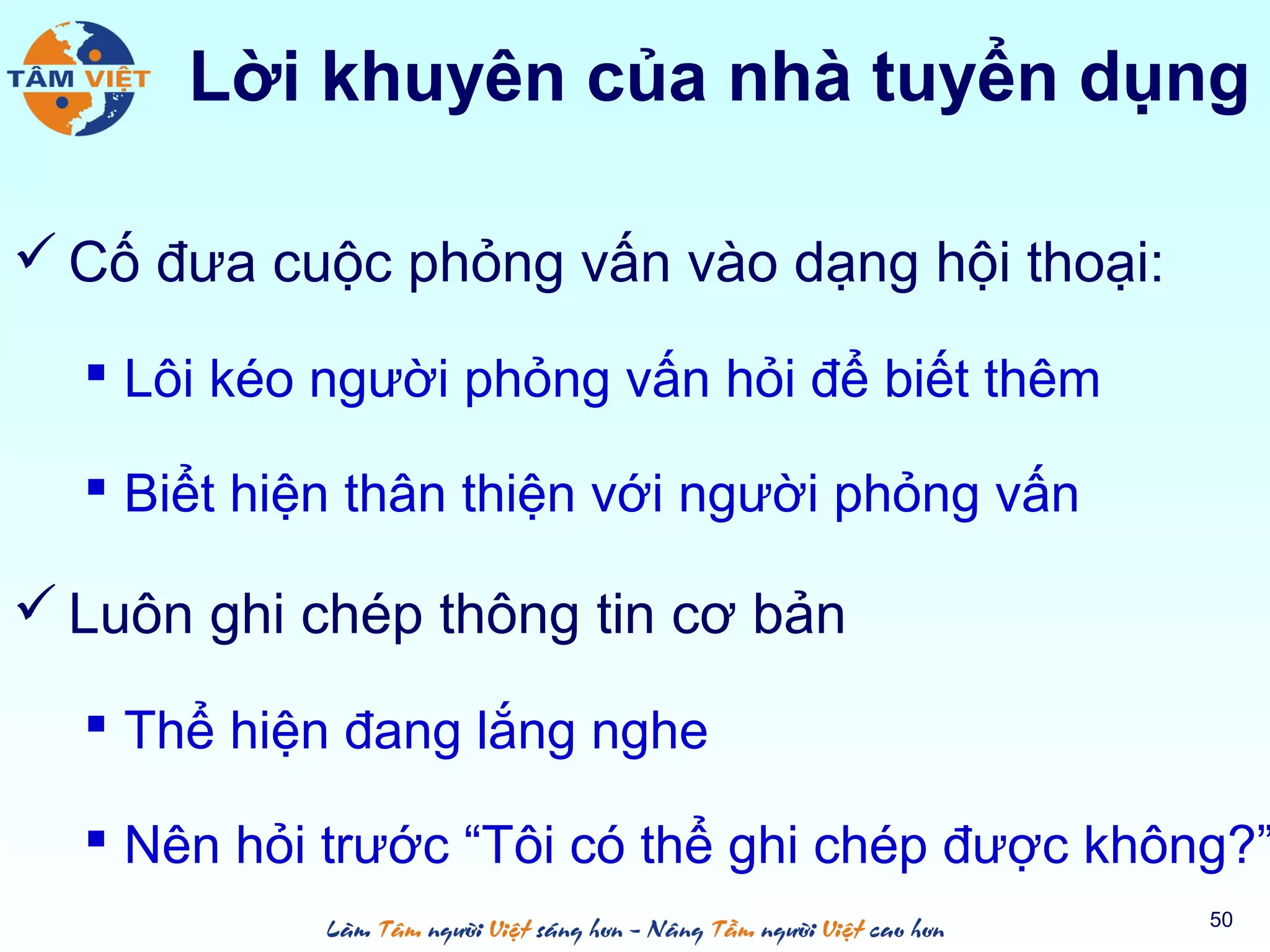 Lời khuyên của nhà tuyển dụng
 Cố đưa cuộc phỏng vấn vào dạng hội thoại:
 Lôi kéo người phỏng vấn hỏi để biết thêm
 Biểt hiện thân thiện với người phỏng vấn
 Luôn ghi chép thông tin cơ bản
 Thể hiện đang lắng nghe
 Nên hỏi trước “Tôi có thể ghi chép được không?”
50
 