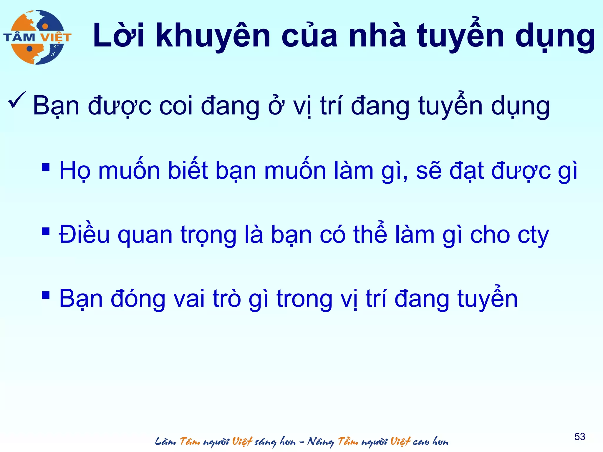 Lời khuyên của nhà tuyển dụng
 Bạn được coi đang ở vị trí đang tuyển dụng
 Họ muốn biết bạn muốn làm gì, sẽ đạt được gì
 Điều quan trọng là bạn có thể làm gì cho cty
 Bạn đóng vai trò gì trong vị trí đang tuyển
53
 