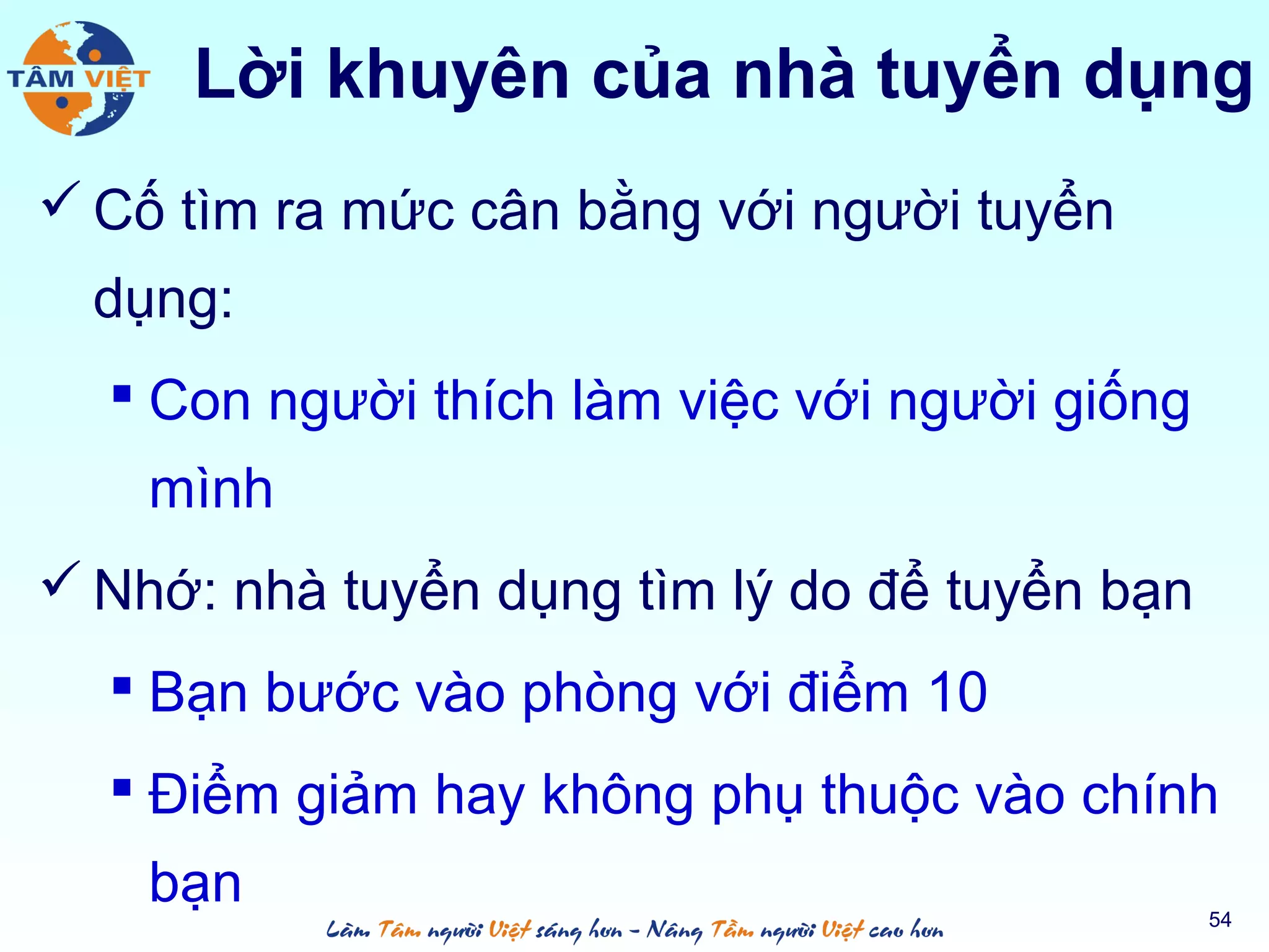  Cố tìm ra mức cân bằng với người tuyển
dụng:
 Con người thích làm việc với người giống
mình
 Nhớ: nhà tuyển dụng tìm lý do để tuyển bạn
 Bạn bước vào phòng với điểm 10
 Điểm giảm hay không phụ thuộc vào chính
bạn 54
Lời khuyên của nhà tuyển dụng
 