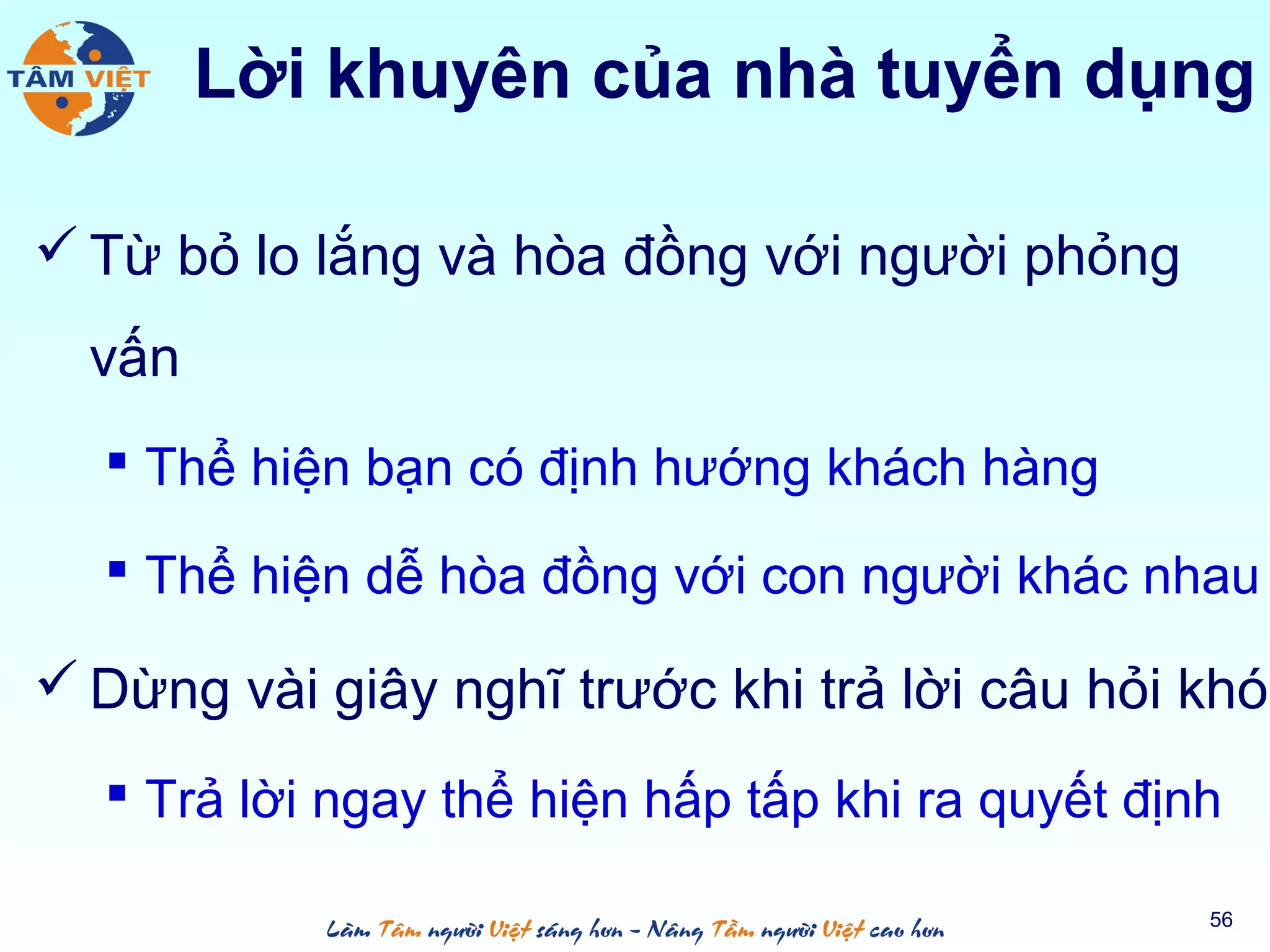  Từ bỏ lo lắng và hòa đồng với người phỏng
vấn
 Thể hiện bạn có định hướng khách hàng
 Thể hiện dễ hòa đồng với con người khác nhau
 Dừng vài giây nghĩ trước khi trả lời câu hỏi khó
 Trả lời ngay thể hiện hấp tấp khi ra quyết định
56
Lời khuyên của nhà tuyển dụng
 