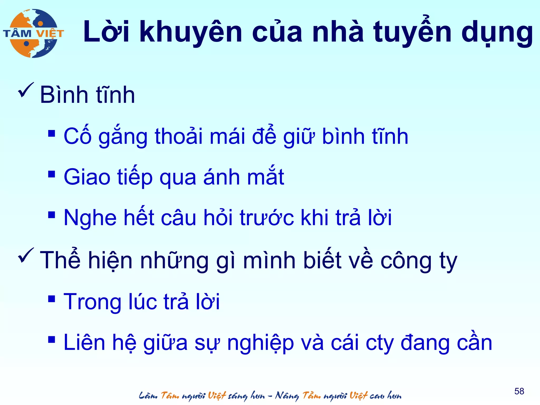  Bình tĩnh
 Cố gắng thoải mái để giữ bình tĩnh
 Giao tiếp qua ánh mắt
 Nghe hết câu hỏi trước khi trả lời
 Thể hiện những gì mình biết về công ty
 Trong lúc trả lời
 Liên hệ giữa sự nghiệp và cái cty đang cần
58
Lời khuyên của nhà tuyển dụng
 